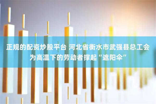 正规的配资炒股平台 河北省衡水市武强县总工会为高温下的劳动者撑起“遮阳伞”