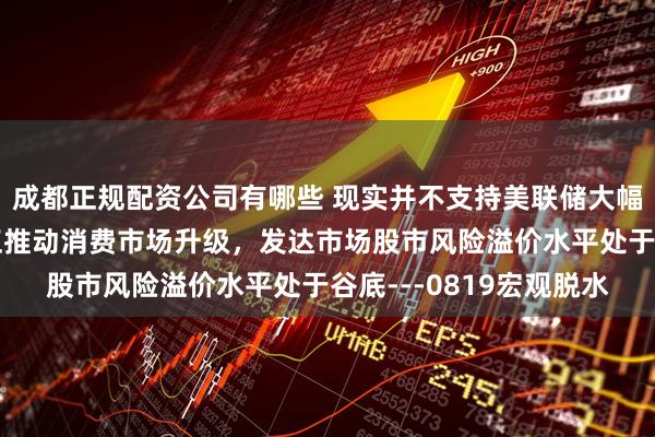 成都正规配资公司有哪些 现实并不支持美联储大幅降息，中产阶级扩张正推动消费市场升级，发达市场股市风险溢价水平处于谷底---0819宏观脱水