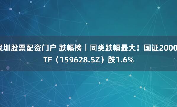 深圳股票配资门户 跌幅榜丨同类跌幅最大！国证2000ETF（159628.SZ）跌1.6%