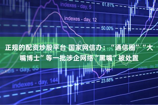 正规的配资炒股平台 国家网信办：“通信圈”“大嘴博士”等一批涉企网络“黑嘴”被处置