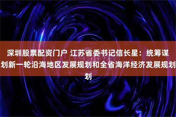 深圳股票配资门户 江苏省委书记信长星：统筹谋划新一轮沿海地区发展规划和全省海洋经济发展规划