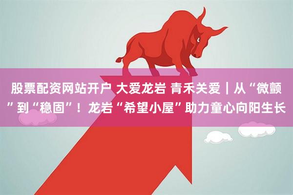 股票配资网站开户 大爱龙岩 青禾关爱|从“微颤”到“稳固”!龙岩“希望小屋”助力童心向阳生长