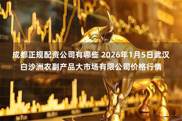 成都正规配资公司有哪些 2026年1月5日武汉白沙洲农副产品大市场有限公司价格行情