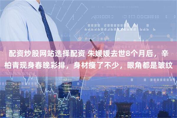 配资炒股网站选择配资 朱媛媛去世8个月后，辛柏青现身春晚彩排，身材瘦了不少，眼角都是皱纹
